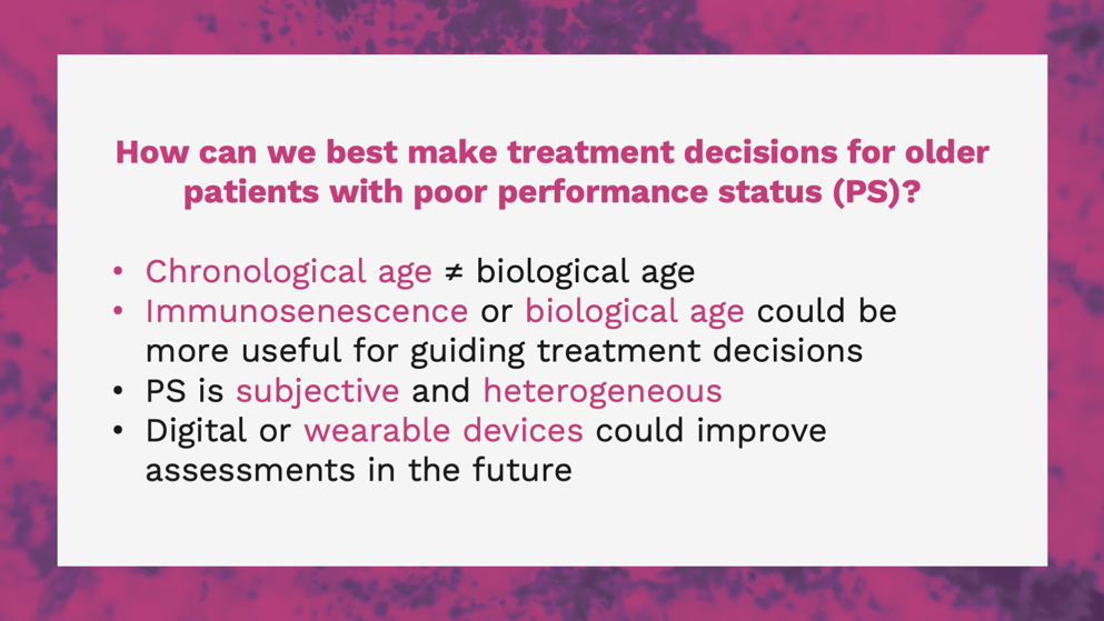 Information slide with heading about treatment decisions for older patients with poor performance status (PS). The slide explains that chronological age differs from biological age, and that immunosenescence or biological age may better guide treatment decisions. It notes that PS is too subjective and heterogeneous, and suggests that digital or wearable devices could support future assessments.